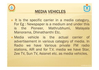 MEDIA VEHICLES
∇ It is the specific carrier in a media category.
For Eg : Newspaper is a medium and under this
is the Pioneer, Mathrubhumi, Malayala
Manorama, Dhinathanthi Etc.
∇ Media vehicle is the actual carrier of
advertisement in various category of media. In
Radio we have Various private FM radio
stations, AIR and for T.V. media we have Star,
Zee TV, Sun TV, Asianet etc. as media vehicles.
snkb@nasc2020
 