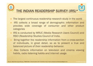 THE INDIAN READERSHIP SURVEY (IRS)*
∇ The largest continuous readership research study in the world
∇ IRS collects a broad range of demographic information and
provides wide coverage of consumer and other product
categories
∇ IRS is conducted by MRUC (Media Research Users Council) and
RSCI (Readership Studies Council of India.
∇ Bring together the readership information from a cross-section
of individuals, in great detail, so as to present a true and
balanced picture of their readership behavior.
∇ Also Collects information on television and cinema viewing
habits, radio listening habits and Internet usage.
snkb@nasc2020*Source: Media Planning and Buying , TYBMM SEM V, Revised syllabus 2017-18, Edition II By: Dr Hanif Lakdawala haniflakdawala@gmail.com
 
