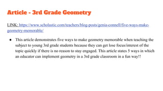 Article - 3rd Grade Geometry
LINK: https://www.scholastic.com/teachers/blog-posts/genia-connell/five-ways-make-
geometry-memorable/
● This article demonstrates five ways to make geometry memorable when teaching the
subject to young 3rd grade students because they can get lose focus/interest of the
topic quickly if there is no reason to stay engaged. This article states 5 ways in which
an educator can implement geometry in a 3rd grade classroom in a fun way!!
 