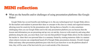 MINI reflection
❖ What are the benefits and/or challenges of using presentation platforms like Google
Slides?
Google Slides has several benefits and challenges to it, like any technological tool. Google Slides allows
for the teachers and students to present their ideas or concepts to the class in a timely and organized manner,
allowing room for creativity for the presentation style. Having that as a benefit, it is also sometimes
challenging when you use Google Slides and its the only presentation platform you use because then the
lessons and information you are presenting end up very cut and dry, however with creativity and using other
platforms along the side, you most likely won’t run into that problem! Google Slides allows for the student or
the teacher to share their own personal ideas in a summary format by creating numerous slides in a manner
where almost everyone can comprehend based off of Google Slides presentation elements. Overall, Google
Slides and many other presentation platforms pose risks but if you learn how to use the platform ahead of
time, they will be some of the best tools for you in and outside of the classroom.
 