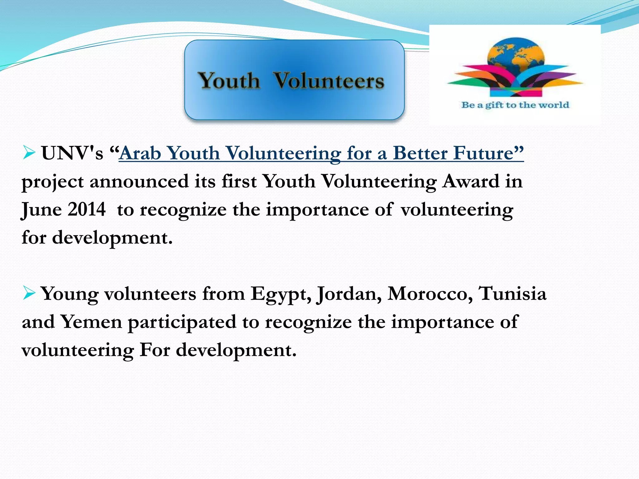  UNV's “Arab Youth Volunteering for a Better Future”
project announced its first Youth Volunteering Award in
June 2014 to recognize the importance of volunteering
for development.
 Young volunteers from Egypt, Jordan, Morocco, Tunisia
and Yemen participated to recognize the importance of
volunteering For development.
 