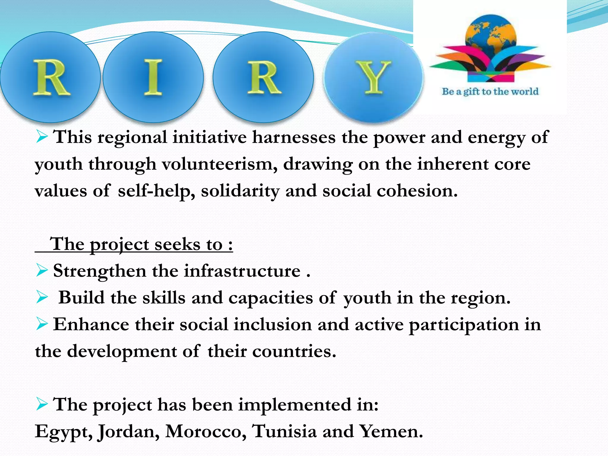  This regional initiative harnesses the power and energy of
youth through volunteerism, drawing on the inherent core
values of self-help, solidarity and social cohesion.
The project seeks to :
 Strengthen the infrastructure .
 Build the skills and capacities of youth in the region.
 Enhance their social inclusion and active participation in
the development of their countries.
 The project has been implemented in:
Egypt, Jordan, Morocco, Tunisia and Yemen.
 