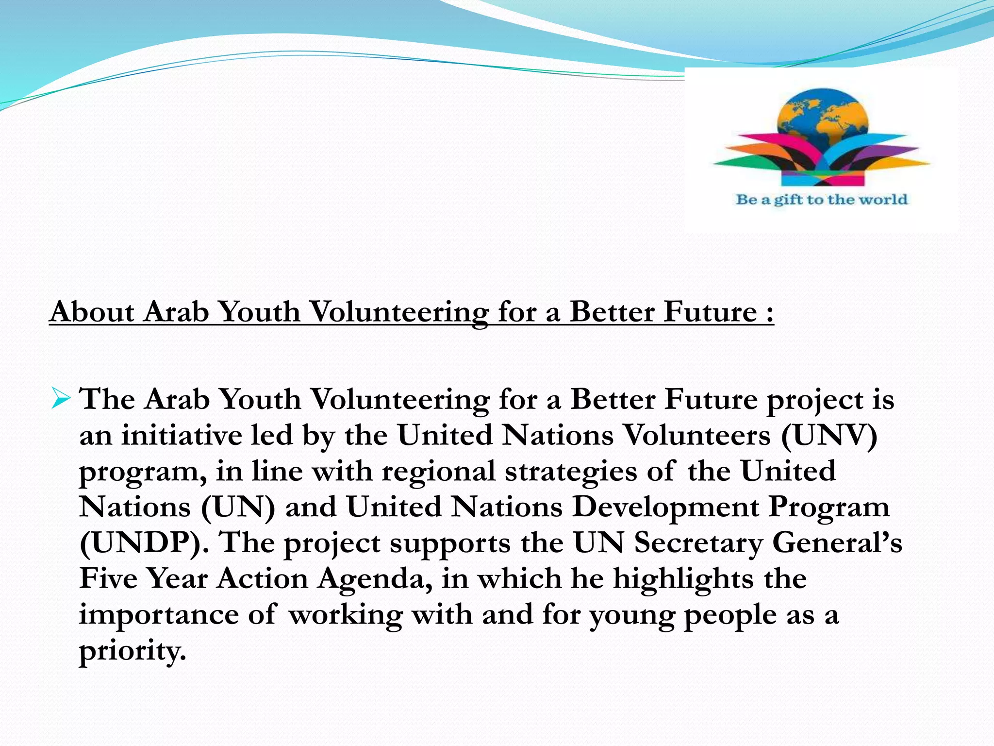 About Arab Youth Volunteering for a Better Future :
 The Arab Youth Volunteering for a Better Future project is
an initiative led by the United Nations Volunteers (UNV)
program, in line with regional strategies of the United
Nations (UN) and United Nations Development Program
(UNDP). The project supports the UN Secretary General’s
Five Year Action Agenda, in which he highlights the
importance of working with and for young people as a
priority.
 