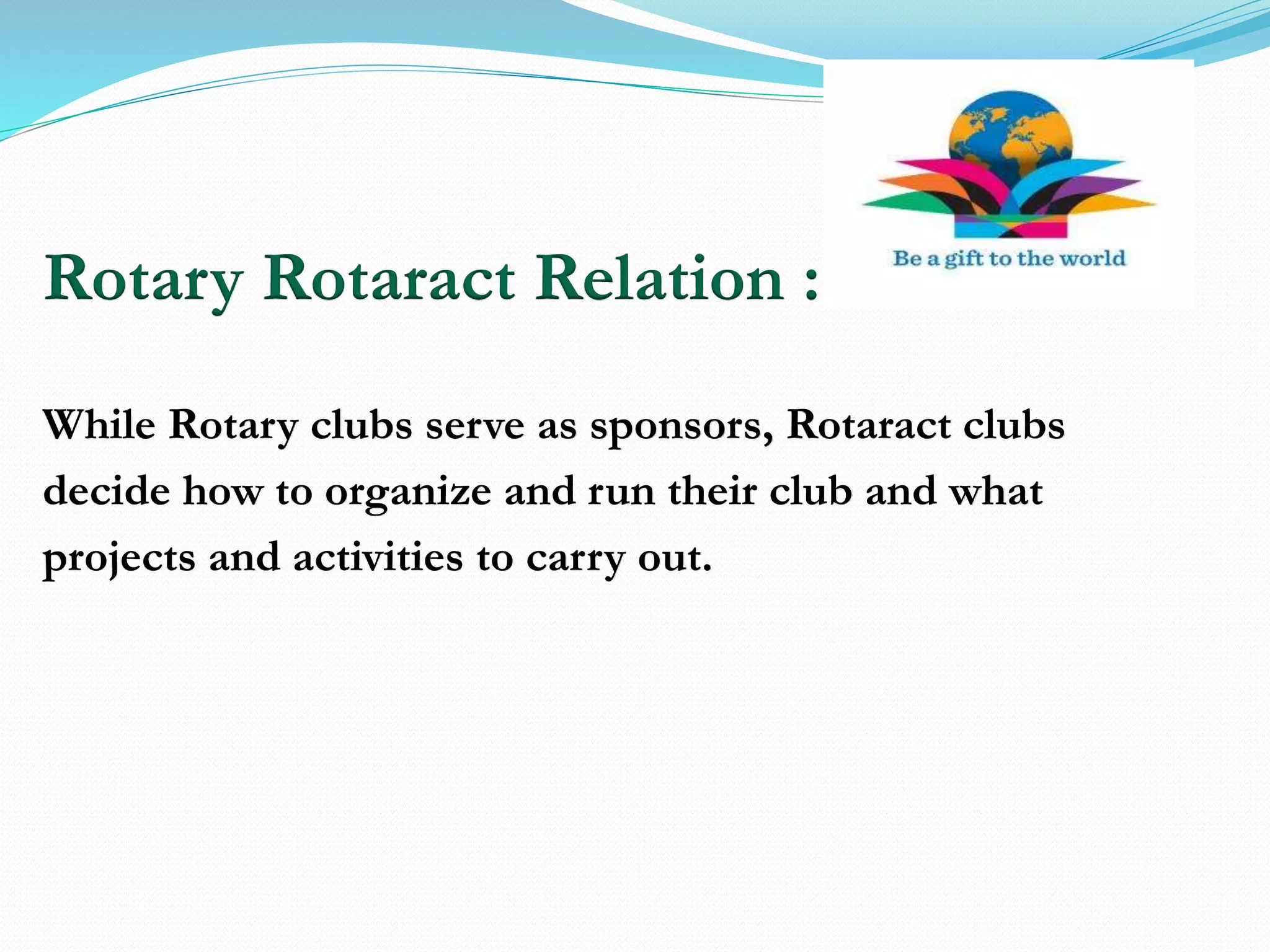 Rotary Rotaract Relation :
While Rotary clubs serve as sponsors, Rotaract clubs
decide how to organize and run their club and what
projects and activities to carry out.
 
