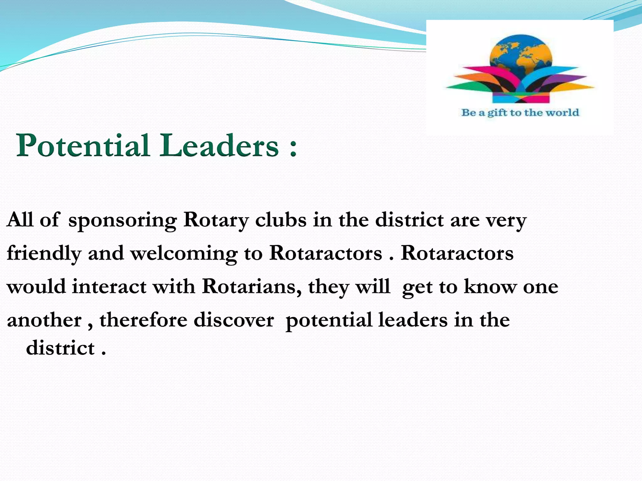 Potential Leaders :
All of sponsoring Rotary clubs in the district are very
friendly and welcoming to Rotaractors . Rotaractors
would interact with Rotarians, they will get to know one
another , therefore discover potential leaders in the
district .
 
