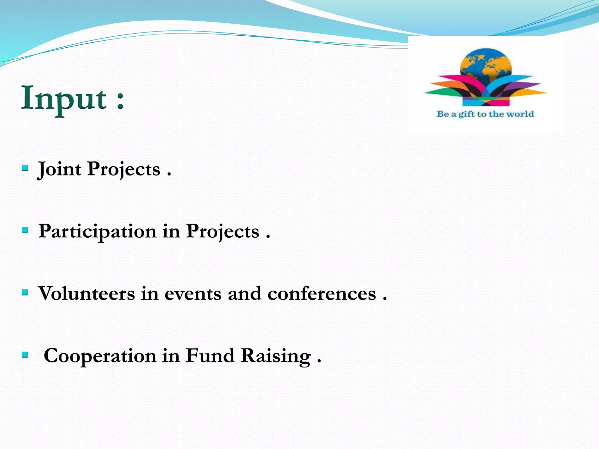 Input :
 Joint Projects .
 Participation in Projects .
 Volunteers in events and conferences .
 Cooperation in Fund Raising .
 
