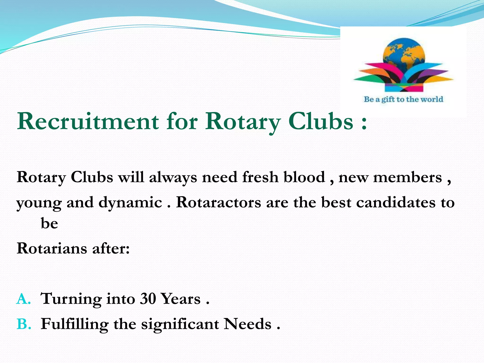 Recruitment for Rotary Clubs :
Rotary Clubs will always need fresh blood , new members ,
young and dynamic . Rotaractors are the best candidates to
be
Rotarians after:
A. Turning into 30 Years .
B. Fulfilling the significant Needs .
 