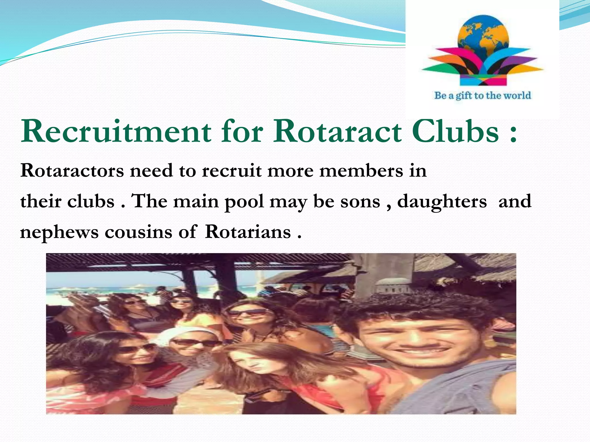 Recruitment for Rotaract Clubs :
Rotaractors need to recruit more members in
their clubs . The main pool may be sons , daughters and
nephews cousins of Rotarians .
 