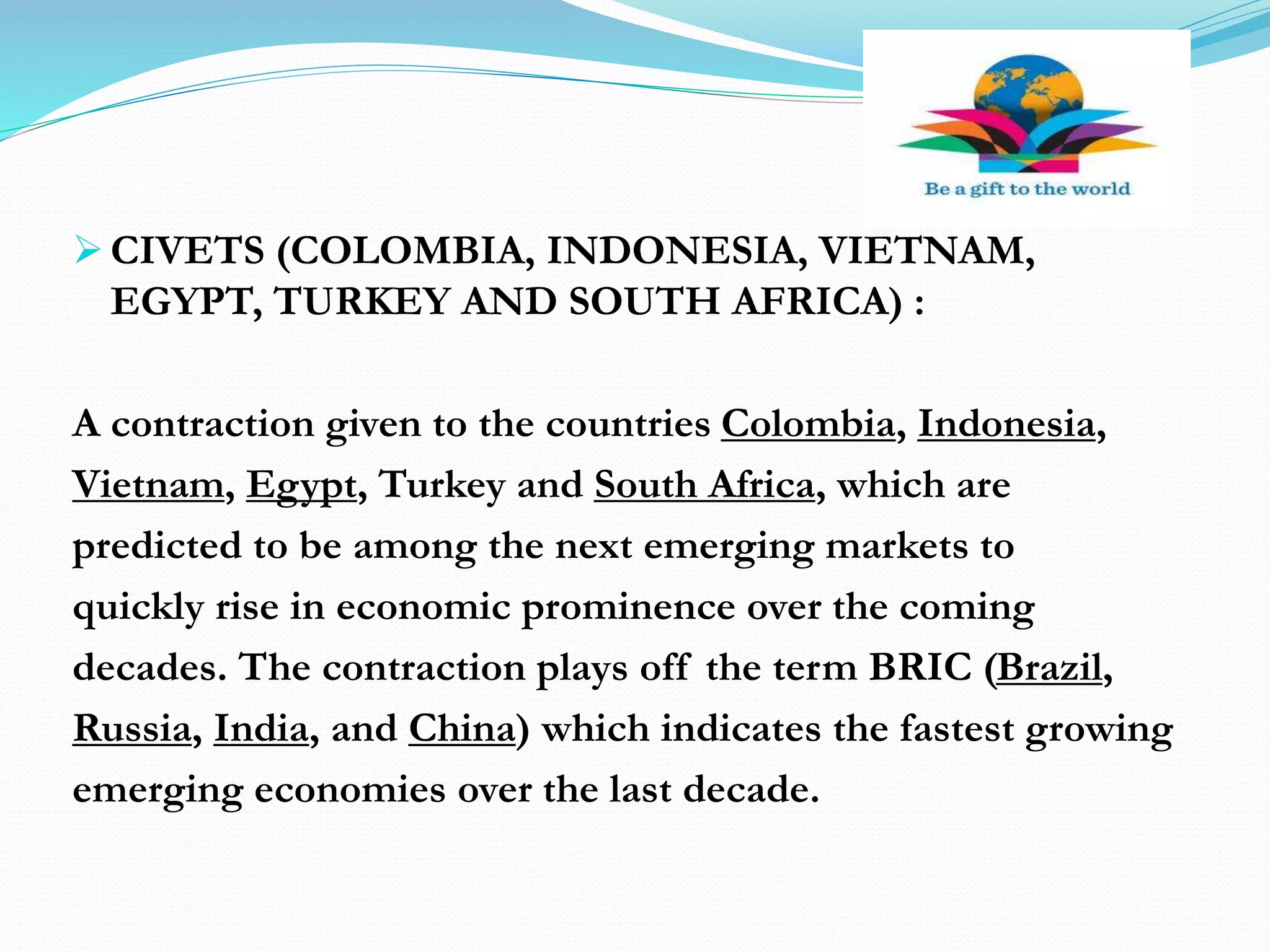  CIVETS (COLOMBIA, INDONESIA, VIETNAM,
EGYPT, TURKEY AND SOUTH AFRICA) :
A contraction given to the countries Colombia, Indonesia,
Vietnam, Egypt, Turkey and South Africa, which are
predicted to be among the next emerging markets to
quickly rise in economic prominence over the coming
decades. The contraction plays off the term BRIC (Brazil,
Russia, India, and China) which indicates the fastest growing
emerging economies over the last decade.
 