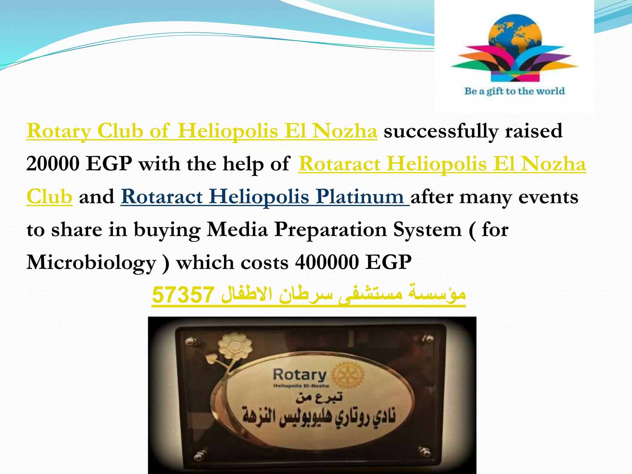 Rotary Club of Heliopolis El Nozha successfully raised
20000 EGP with the help of Rotaract Heliopolis El Nozha
Club and Rotaract Heliopolis Platinum after many events
to share in buying Media Preparation System ( for
Microbiology ) which costs 400000 EGP
‫االطفال‬ ‫سرطان‬ ‫مستشفى‬ ‫مؤسسة‬57357
 
