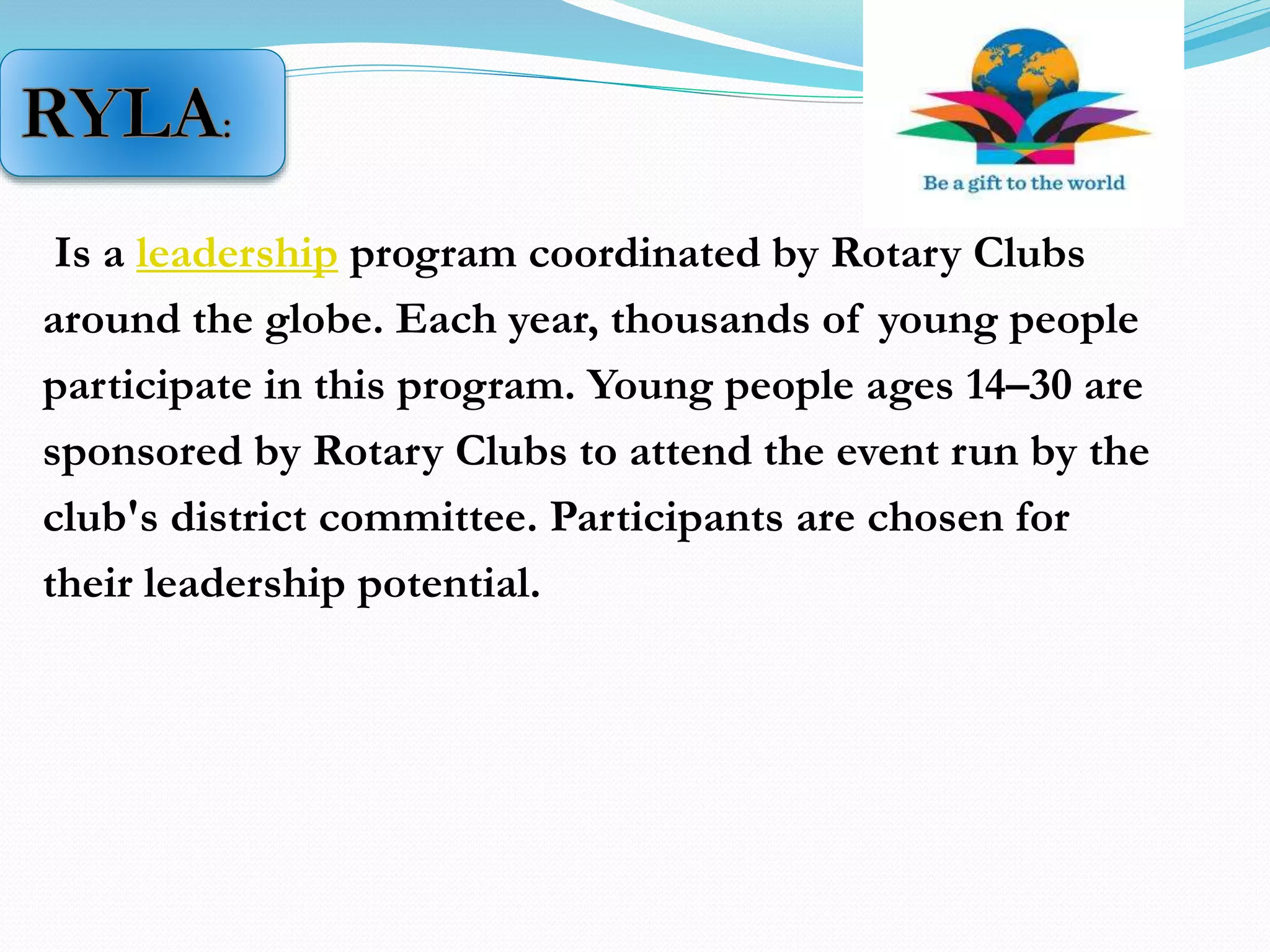 Is a leadership program coordinated by Rotary Clubs
around the globe. Each year, thousands of young people
participate in this program. Young people ages 14–30 are
sponsored by Rotary Clubs to attend the event run by the
club's district committee. Participants are chosen for
their leadership potential.
 