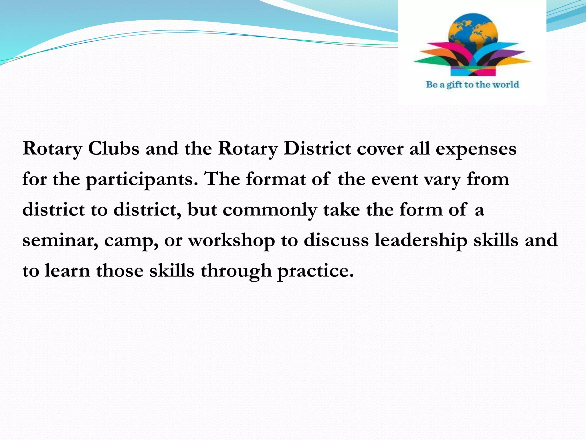 Rotary Clubs and the Rotary District cover all expenses
for the participants. The format of the event vary from
district to district, but commonly take the form of a
seminar, camp, or workshop to discuss leadership skills and
to learn those skills through practice.
 