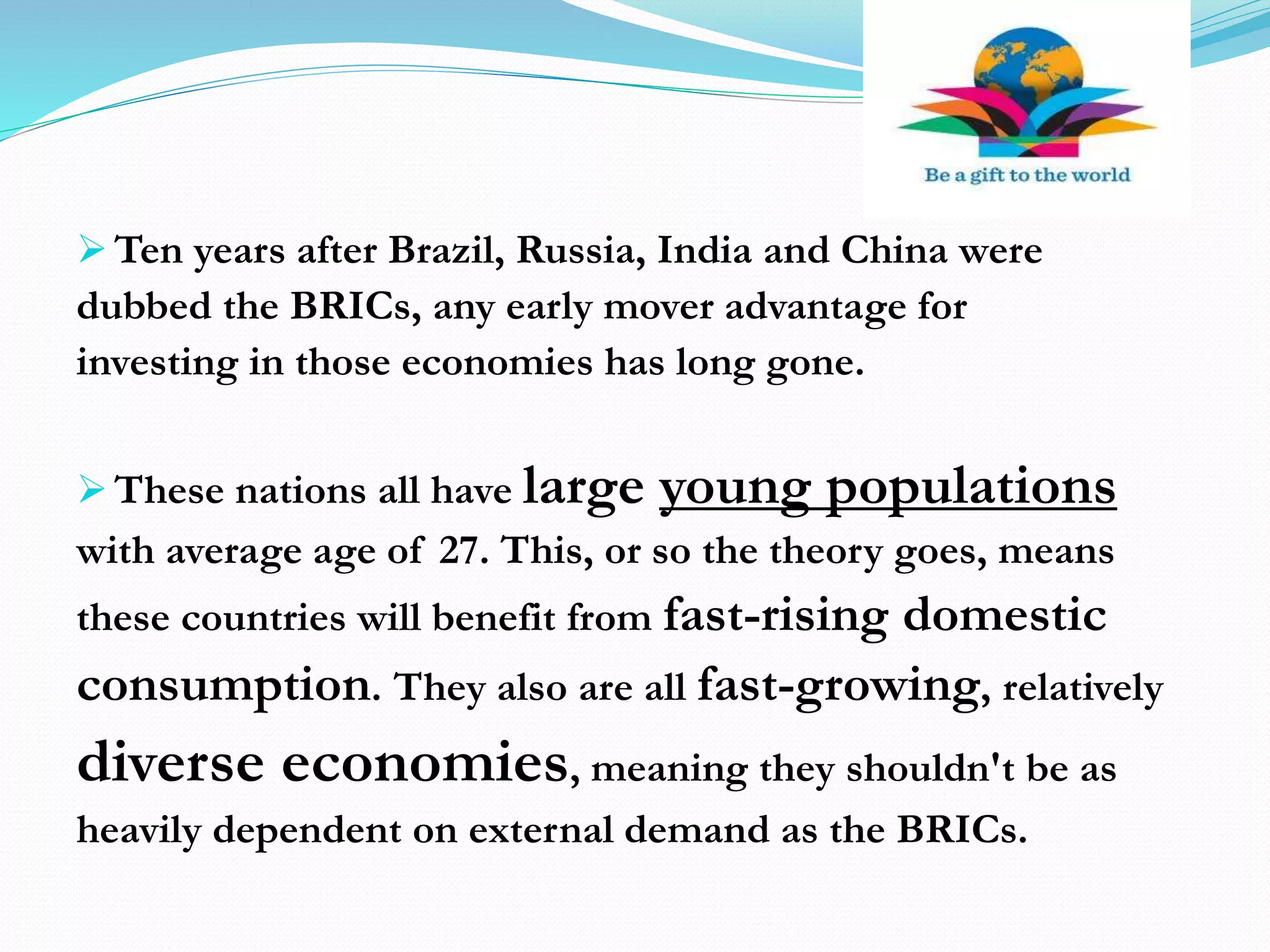  Ten years after Brazil, Russia, India and China were
dubbed the BRICs, any early mover advantage for
investing in those economies has long gone.
 These nations all have large young populations
with average age of 27. This, or so the theory goes, means
these countries will benefit from fast-rising domestic
consumption. They also are all fast-growing, relatively
diverse economies, meaning they shouldn't be as
heavily dependent on external demand as the BRICs.
 