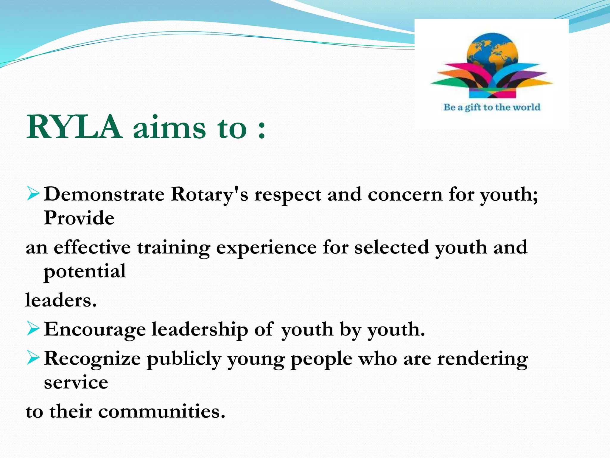 RYLA aims to :
Demonstrate Rotary's respect and concern for youth;
Provide
an effective training experience for selected youth and
potential
leaders.
Encourage leadership of youth by youth.
Recognize publicly young people who are rendering
service
to their communities.
 