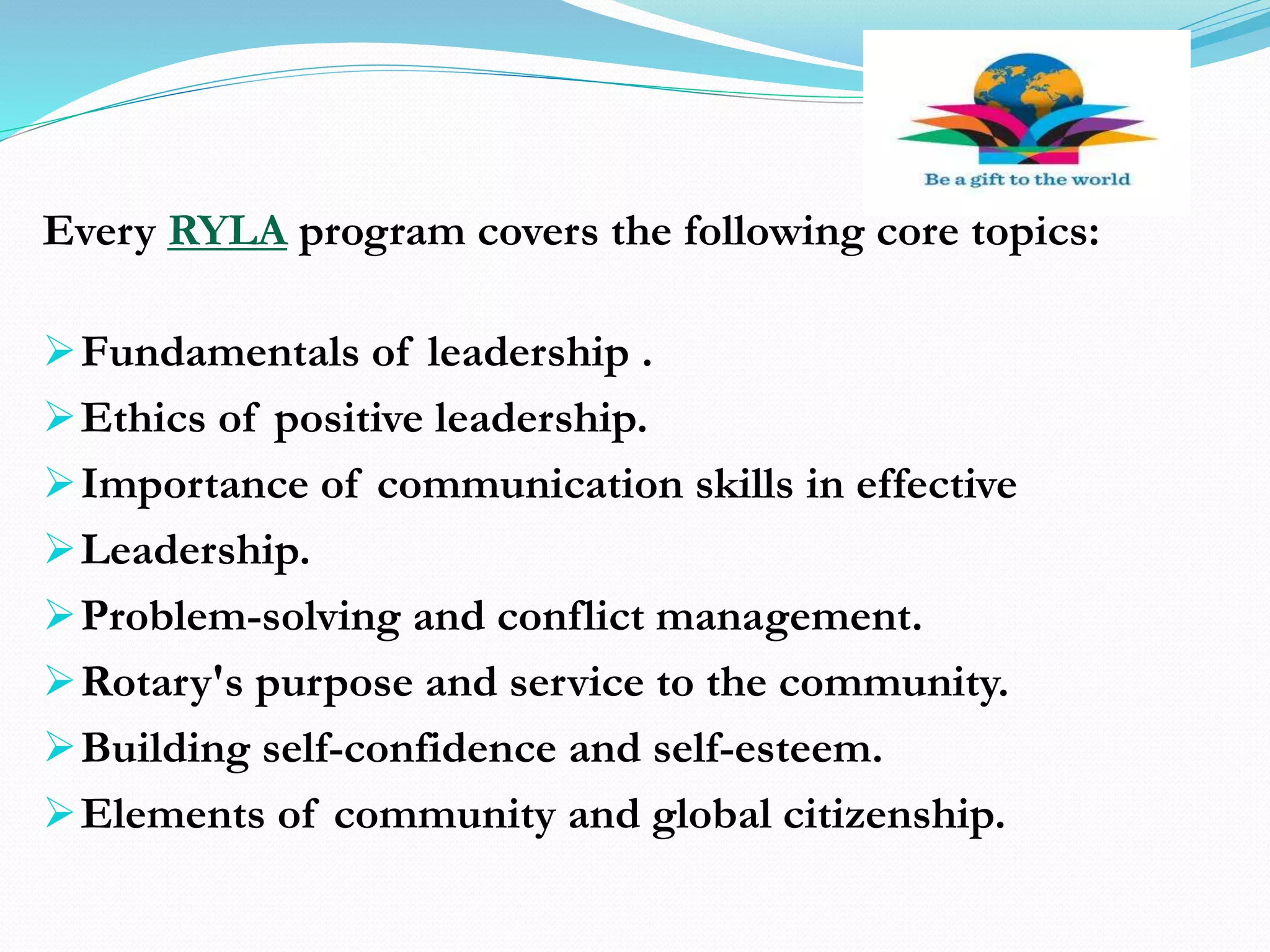 Every RYLA program covers the following core topics:
Fundamentals of leadership .
Ethics of positive leadership.
Importance of communication skills in effective
Leadership.
Problem-solving and conflict management.
Rotary's purpose and service to the community.
Building self-confidence and self-esteem.
Elements of community and global citizenship.
 
