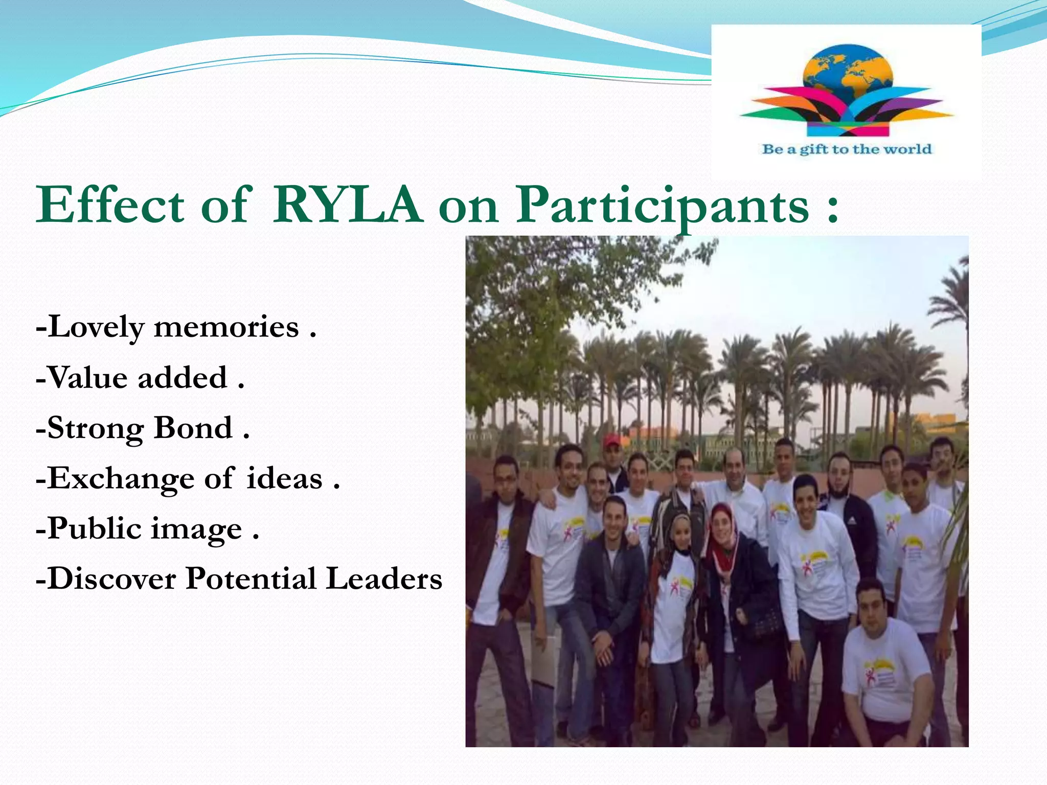 Effect of RYLA on Participants :
-Lovely memories .
-Value added .
-Strong Bond .
-Exchange of ideas .
-Public image .
-Discover Potential Leaders
 