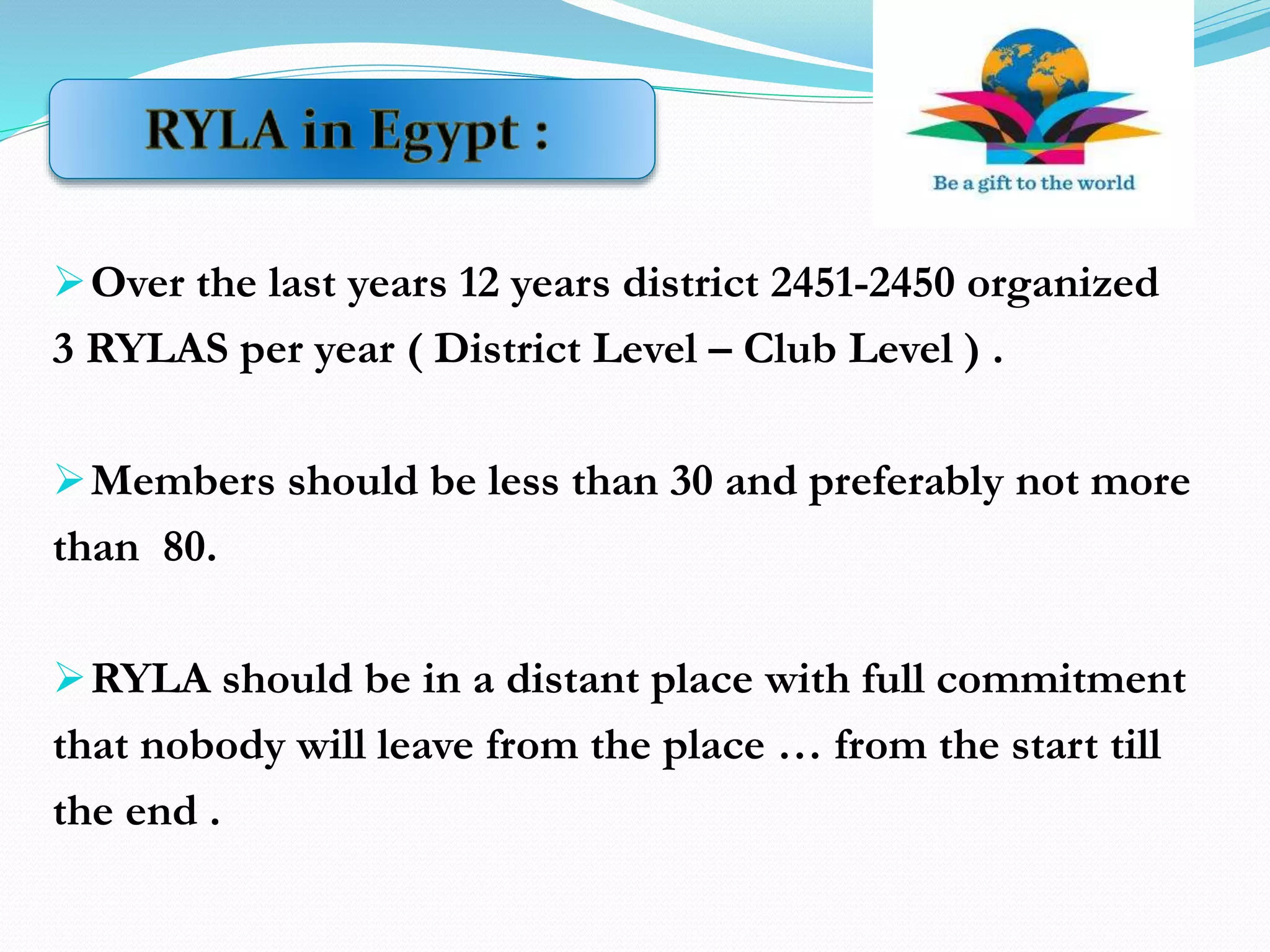 Over the last years 12 years district 2451-2450 organized
3 RYLAS per year ( District Level – Club Level ) .
Members should be less than 30 and preferably not more
than 80.
RYLA should be in a distant place with full commitment
that nobody will leave from the place … from the start till
the end .
 