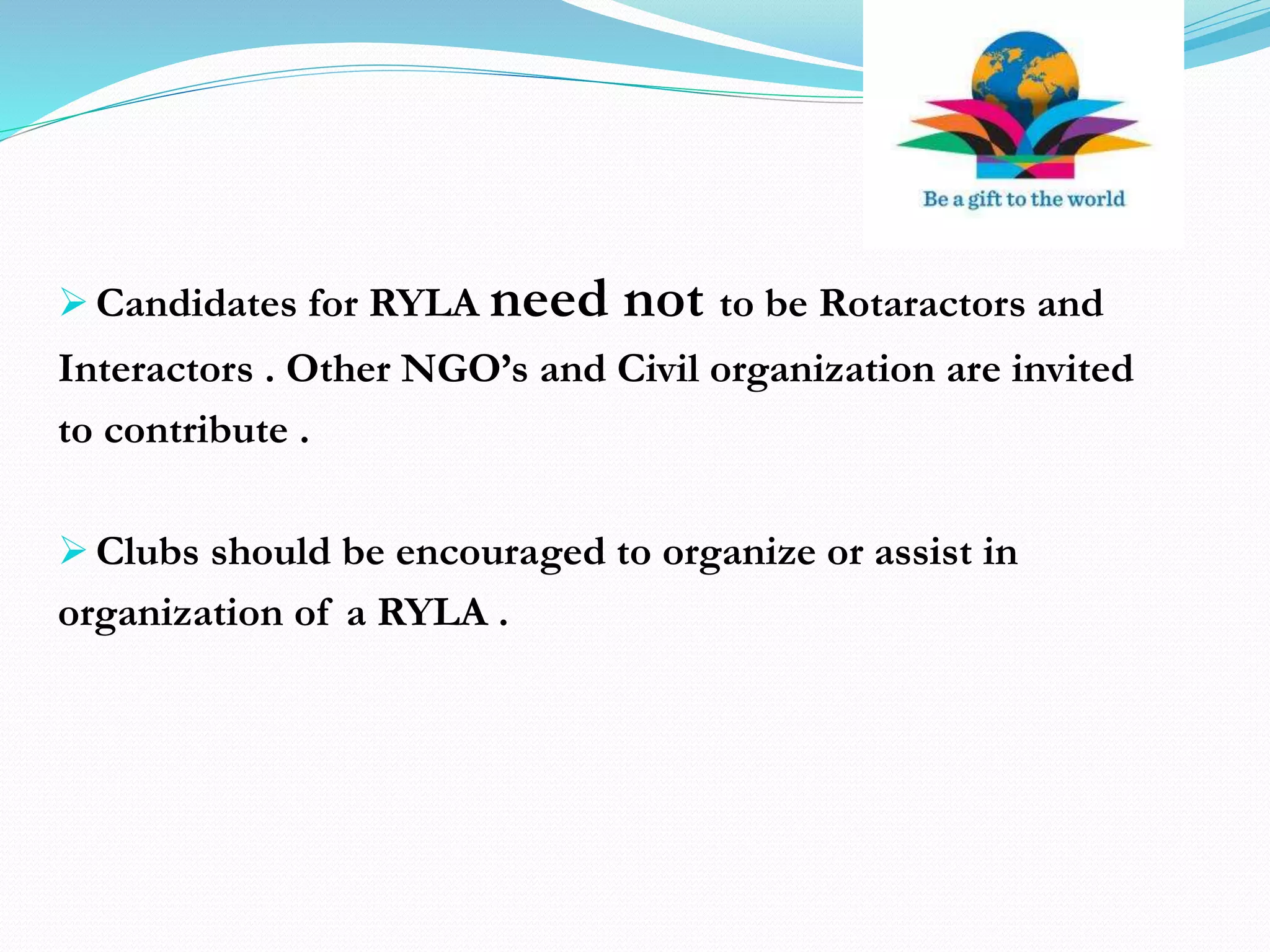  Candidates for RYLA need not to be Rotaractors and
Interactors . Other NGO’s and Civil organization are invited
to contribute .
 Clubs should be encouraged to organize or assist in
organization of a RYLA .
 