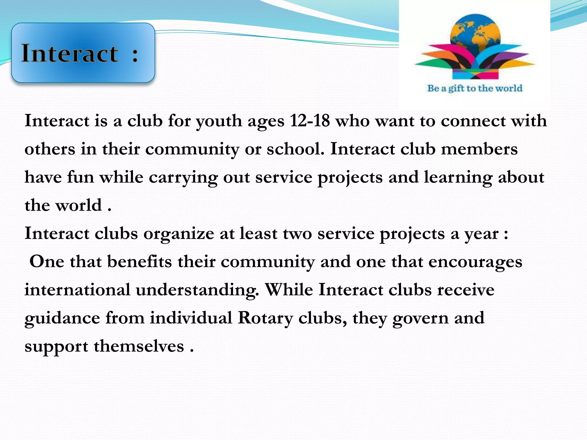 Interact is a club for youth ages 12-18 who want to connect with
others in their community or school. Interact club members
have fun while carrying out service projects and learning about
the world .
Interact clubs organize at least two service projects a year :
One that benefits their community and one that encourages
international understanding. While Interact clubs receive
guidance from individual Rotary clubs, they govern and
support themselves .
 