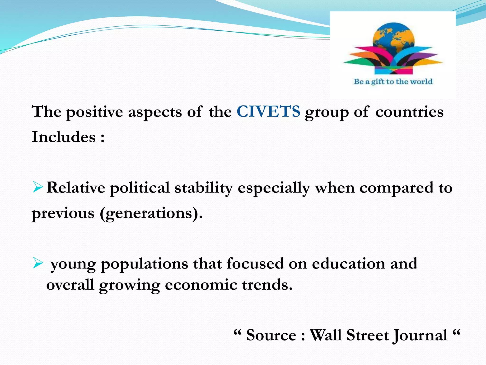 The positive aspects of the CIVETS group of countries
Includes :
Relative political stability especially when compared to
previous (generations).
 young populations that focused on education and
overall growing economic trends.
“ Source : Wall Street Journal “
 