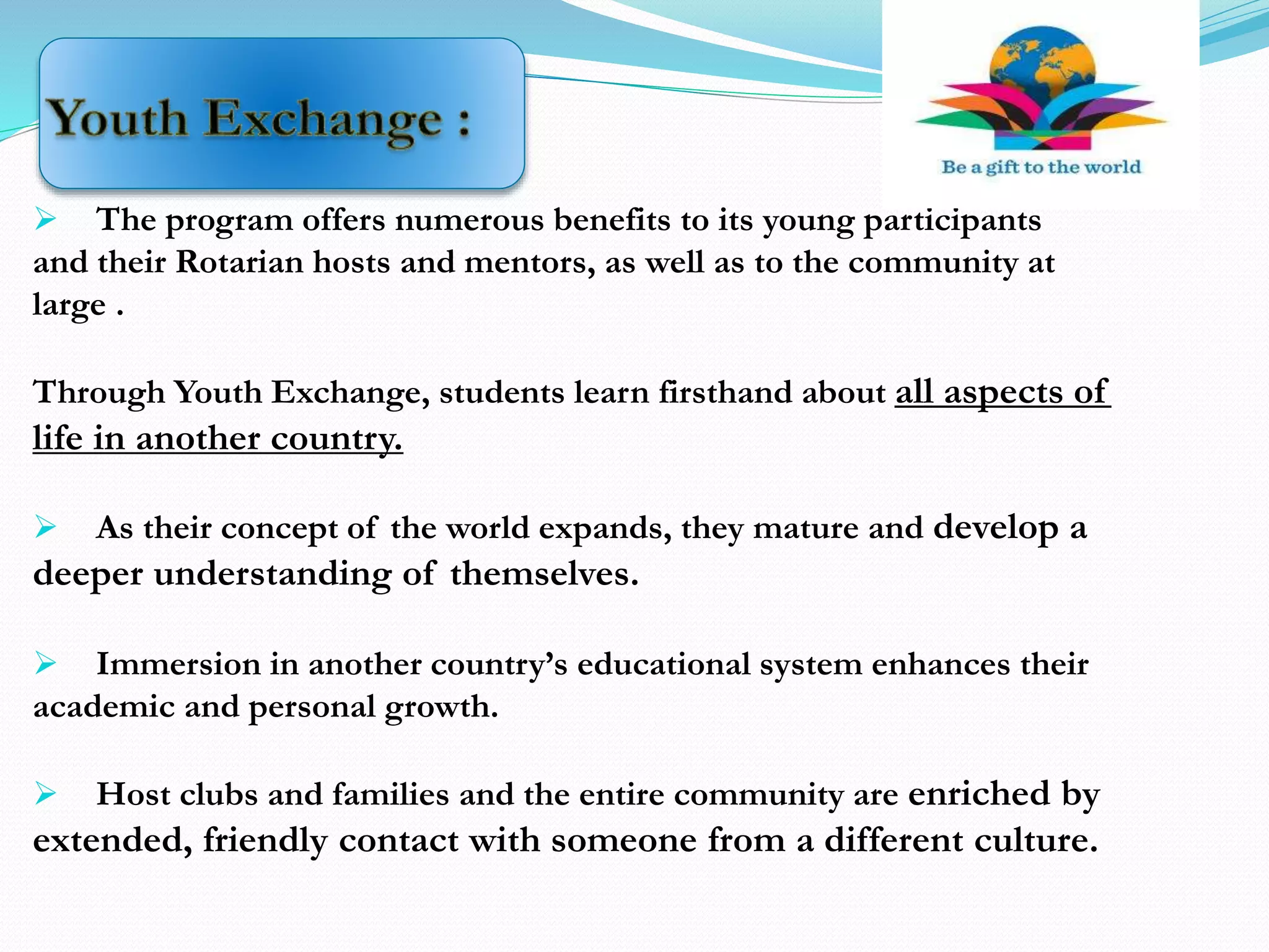  The program offers numerous benefits to its young participants
and their Rotarian hosts and mentors, as well as to the community at
large .
Through Youth Exchange, students learn firsthand about all aspects of
life in another country.
 As their concept of the world expands, they mature and develop a
deeper understanding of themselves.
 Immersion in another country’s educational system enhances their
academic and personal growth.
 Host clubs and families and the entire community are enriched by
extended, friendly contact with someone from a different culture.
 