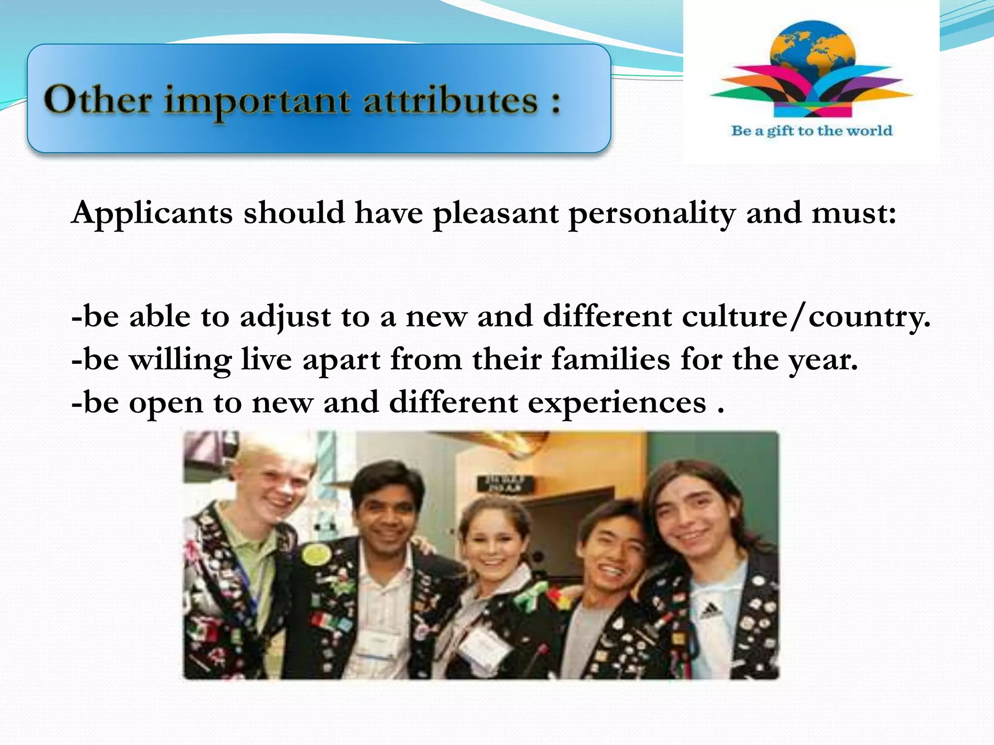Applicants should have pleasant personality and must:
-be able to adjust to a new and different culture/country.
-be willing live apart from their families for the year.
-be open to new and different experiences .
 