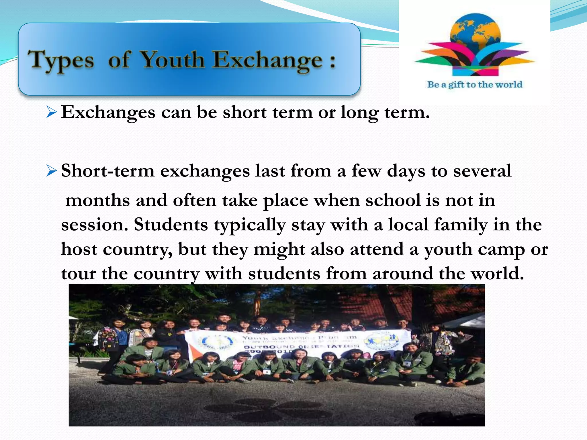 Exchanges can be short term or long term.
Short-term exchanges last from a few days to several
months and often take place when school is not in
session. Students typically stay with a local family in the
host country, but they might also attend a youth camp or
tour the country with students from around the world.
 