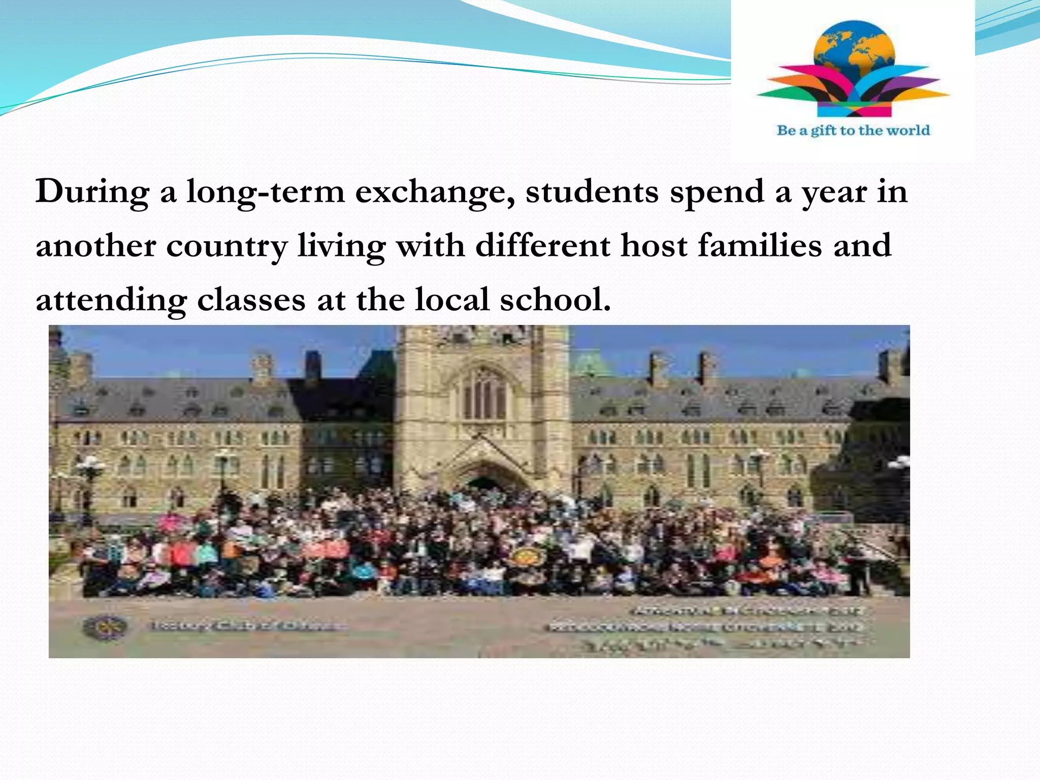 During a long-term exchange, students spend a year in
another country living with different host families and
attending classes at the local school.
 