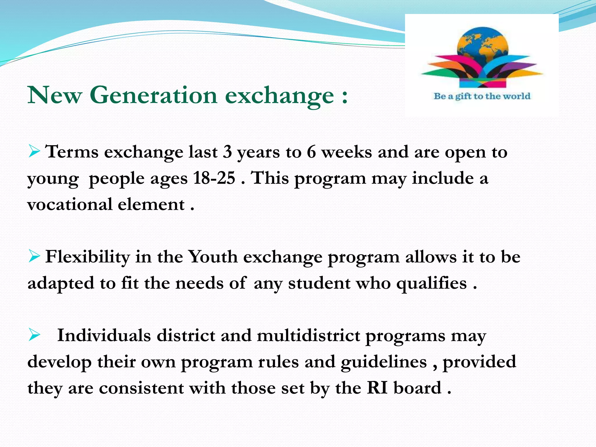 New Generation exchange :
 Terms exchange last 3 years to 6 weeks and are open to
young people ages 18-25 . This program may include a
vocational element .
 Flexibility in the Youth exchange program allows it to be
adapted to fit the needs of any student who qualifies .
 Individuals district and multidistrict programs may
develop their own program rules and guidelines , provided
they are consistent with those set by the RI board .
 
