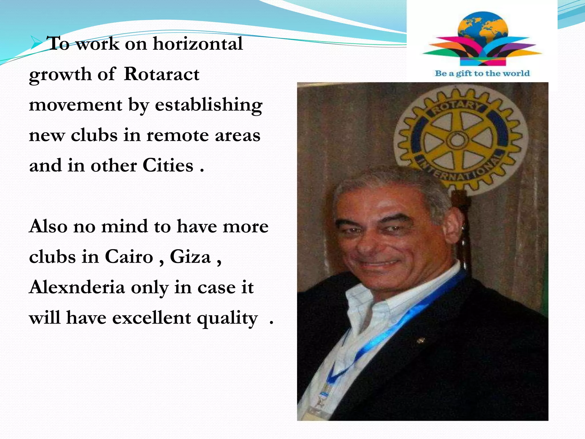 To work on horizontal
growth of Rotaract
movement by establishing
new clubs in remote areas
and in other Cities .
Also no mind to have more
clubs in Cairo , Giza ,
Alexnderia only in case it
will have excellent quality .
 