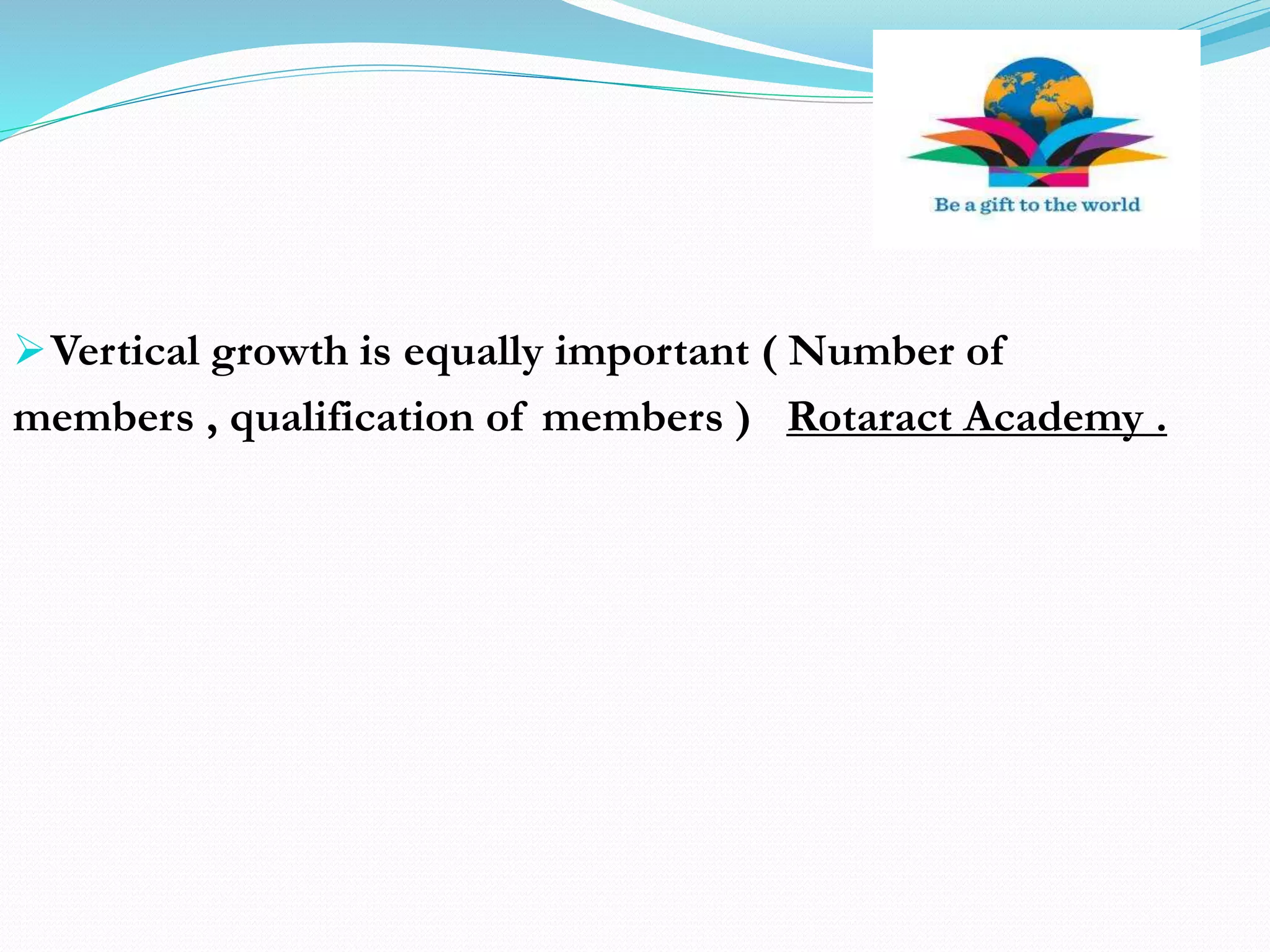 Vertical growth is equally important ( Number of
members , qualification of members ) Rotaract Academy .
 