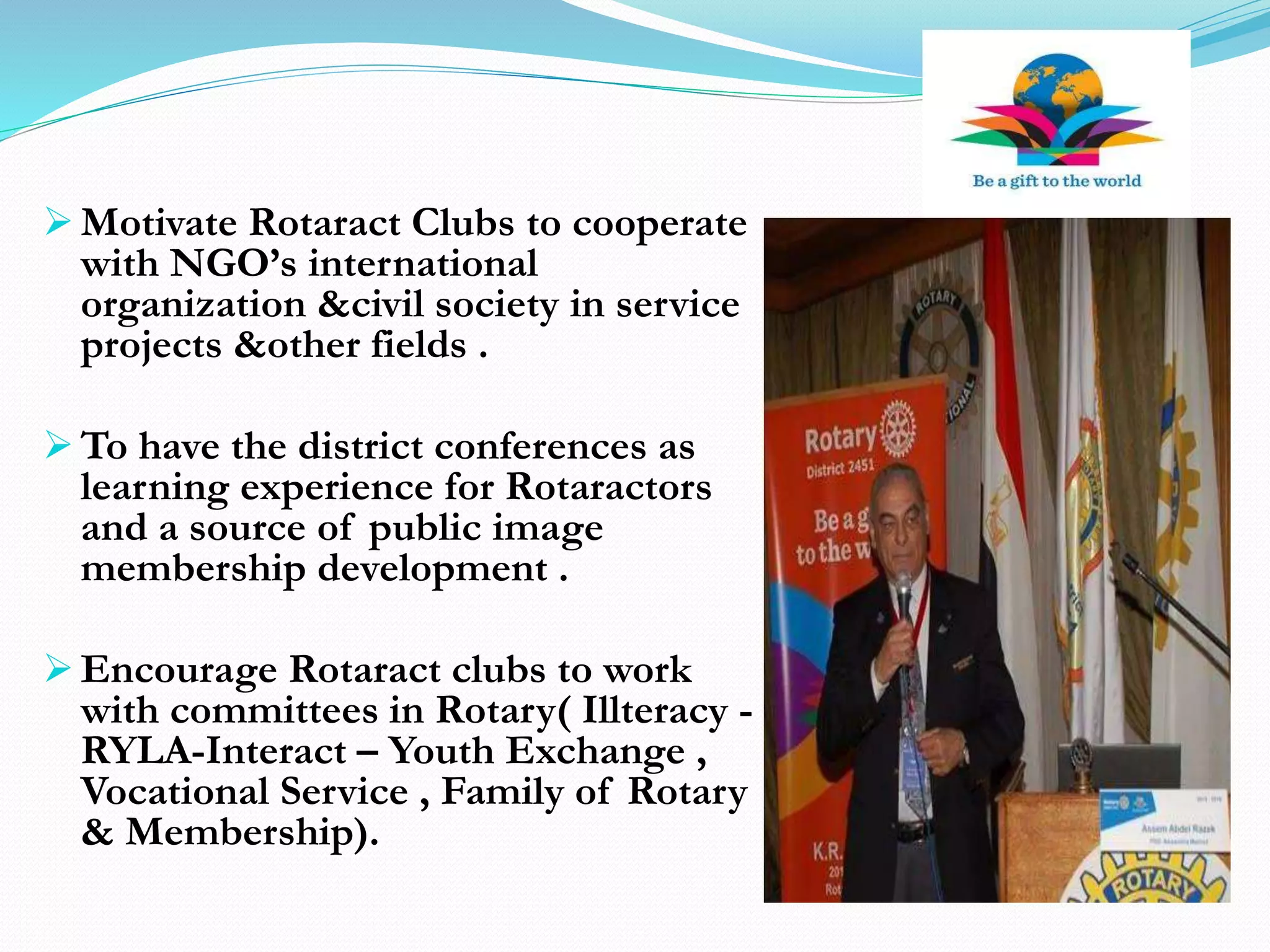  Motivate Rotaract Clubs to cooperate
with NGO’s international
organization &civil society in service
projects &other fields .
 To have the district conferences as
learning experience for Rotaractors
and a source of public image
membership development .
 Encourage Rotaract clubs to work
with committees in Rotary( Illteracy -
RYLA-Interact – Youth Exchange ,
Vocational Service , Family of Rotary
& Membership).
 