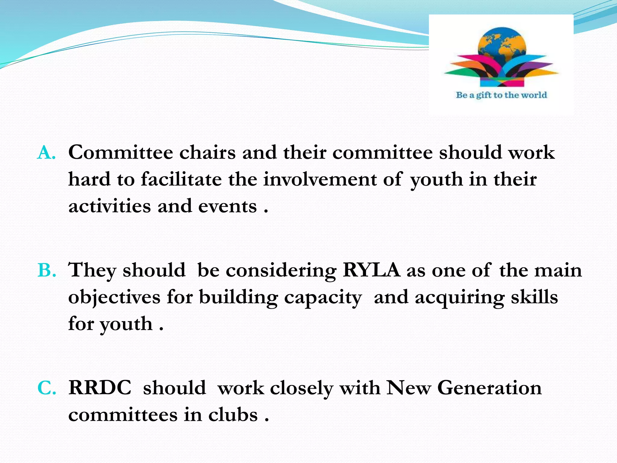 A. Committee chairs and their committee should work
hard to facilitate the involvement of youth in their
activities and events .
B. They should be considering RYLA as one of the main
objectives for building capacity and acquiring skills
for youth .
C. RRDC should work closely with New Generation
committees in clubs .
 