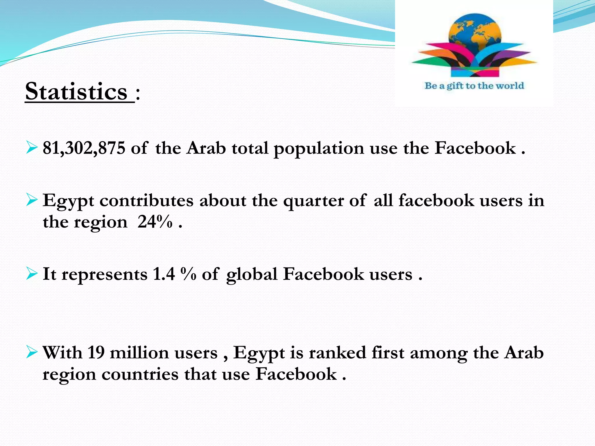 Statistics :
 81,302,875 of the Arab total population use the Facebook .
 Egypt contributes about the quarter of all facebook users in
the region 24% .
 It represents 1.4 % of global Facebook users .
 With 19 million users , Egypt is ranked first among the Arab
region countries that use Facebook .
 