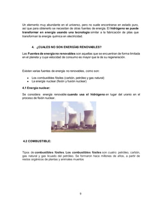 9
Un elemento muy abundante en el universo, pero no suele encontrarse en estado puro,
así que para obtenerlo se necesitan de otras fuentes de energía. El hidrógeno se puede
transformar en energía usando una tecnología similar a la fabricación de pilas que
transforman la energía química en electricidad.
4. ¿CUALES NO SON ENERGÍAS RENOVABLES?
Las Fuentes de energía no renovables son aquellas que se encuentran de forma limitada
en el planeta y cuya velocidad de consumo es mayor que la de su regeneración.
Existen varias fuentes de energía no renovables, como son:
● Los combustibles fósiles (carbón, petróleo y gas natural)
● La energía nuclear (fisión y fusión nuclear)
4.1 Energía nuclear:
Se considera energía renovable cuando usa el hidrógeno en lugar del uranio en el
proceso de fisión nuclear.
4.2 COMBUSTIBLE:
Tipos de combustibles fósiles. Los combustibles fósiles son cuatro: petróleo, carbón,
gas natural y gas licuado del petróleo. Se formaron hace millones de años, a partir de
restos orgánicos de plantas y animales muertos
 