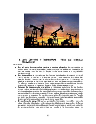 10
5. ¿QUE VENTAJAS Y DESVENTAJAS TIENE LAS ENERGÍAS
RENOVABLES?
VENTAJAS
● Son el socio imprescindible contra el cambio climático: las renovables no
emiten gases de efecto invernadero en los procesos de generación de energía, lo
que las revela como la solución limpia y más viable frente a la degradación
medioambiental.
● Son inagotables: al contrario que las fuentes tradicionales de energía como el
carbón, el gas, el petróleo o la energía nuclear, cuyas reservas son finitas, las
energías limpias cuentan con la misma disponibilidad que el sol donde tienen su
origen y se adaptan a los ciclos naturales (por eso las denominamos renovables).
Por ello son un elemento esencial de un sistema energético sostenible que permita
el desarrollo presente sin poner en riesgo el de las futuras generaciones.
● Reducen la dependencia energética: la naturaleza autóctona de las fuentes
limpias implica una ventaja diferencial para las economías locales y un acicate para
la independencia energética. La necesidad de importar combustibles fósiles produce
una supeditación a la coyuntura económica y política del país proveedor que puede
comprometer la seguridad del suministro energético. En cualquier parte del Planeta
hay algún tipo de recurso renovable –viento, sol, agua, materia orgánica- susceptible
de aprovecharlo para producir energía de forma sostenible.
● Crecientemente competitivas: Las principales tecnologías renovables –como la
eólica y la solar fotovoltaica- están reduciendo drásticamente sus costes, de forma
que ya son plenamente competitivas con las convencionales en un número creciente
de emplazamientos. Las economías de escala y la innovación están ya
 