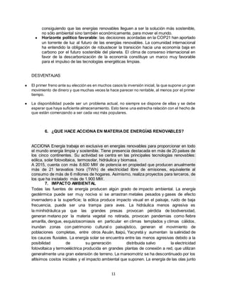 11
consiguiendo que las energías renovables lleguen a ser la solución más sostenible,
no sólo ambiental sino también económicamente, para mover el mundo.
● Horizonte político favorable: las decisiones acordadas en la COP21 han aportado
un torrente de luz al futuro de las energías renovables. La comunidad internacional
ha entendido la obligación de robustecer la transición hacia una economía baja en
carbono por el futuro sostenible del planeta. El clima de consenso internacional en
favor de la descarbonización de la economía constituye un marco muy favorable
para el impulso de las tecnologías energéticas limpias.
DESVENTAJAS
● El primer freno ante su elección es en muchos casos la inversión inicial, la que supone un gran
movimiento de dinero y que muchas veces la hace parecer no rentable, al menos por el primer
tiempo.
● La disponibilidad puede ser un problema actual, no siempre se dispone de ellas y se debe
esperar que haya suficiente almacenamiento. Esto tiene una estrecha relación con el hecho de
que están comenzando a ser cada vez más populares.
6. ¿QUE HACE ACCIONA EN MATERIADE ENERGÍAS RENOVABLES?
ACCIONA Energía trabaja en exclusiva en energías renovables para proporcionar en todo
el mundo energía limpia y sostenible. Tiene presencia destacada en más de 20 países de
los cinco continentes. Su actividad se centra en las principales tecnologías renovables:
eólica, solar fotovoltaica, termosolar, hidráulica y biomasa.
A 2015, cuenta con más 8.600 MW de potencia en propiedad que producen anualmente
más de 21 teravatios hora (TWh) de electricidad libre de emisiones, equivalente al
consumo de más de 6 millones de hogares. Asimismo, realiza proyectos para terceros, de
los que ha instalado más de 1.900 MW.
7. IMPACTO AMBIENTAL
Todas las fuentes de energía producen algún grado de impacto ambiental. La energía
geotérmica puede ser muy nociva si se arrastran metales pesados y gases de efecto
invernadero a la superficie; la eólica produce impacto visual en el paisaje, ruido de baja
frecuencia, puede ser una trampa para aves. La hidráulica menos agresiva es
la minihidráulica ya que las grandes presas provocan pérdida de biodiversidad,
generan metano por la materia vegetal no retirada, provocan pandemias como fiebre
amarilla, dengue, esquistosomiasis en particular en climas templados y climas cálidos,
inundan zonas con patrimonio cultural o paisajístico, generan el movimiento de
poblaciones completas, entre otros Asuán, Itaipú, Yacyretá y aumentan la salinidad de
los cauces fluviales. La energía solar se encuentra entre las menos agresivas debido a la
posibilidad de su generación distribuida salvo la electricidad
fotovoltaica y termoeléctrica producida en grandes plantas de conexión a red, que utilizan
generalmente una gran extensión de terreno. La mareomotriz se ha descontinuado por los
altísimos costos iniciales y el impacto ambiental que suponen. La energía de las olas junto
 