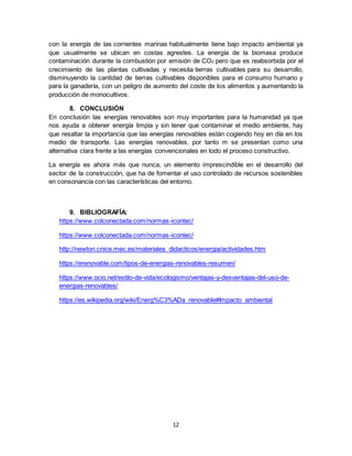 12
con la energía de las corrientes marinas habitualmente tiene bajo impacto ambiental ya
que usualmente se ubican en costas agrestes. La energía de la biomasa produce
contaminación durante la combustión por emisión de CO2 pero que es reabsorbida por el
crecimiento de las plantas cultivadas y necesita tierras cultivables para su desarrollo,
disminuyendo la cantidad de tierras cultivables disponibles para el consumo humano y
para la ganadería, con un peligro de aumento del coste de los alimentos y aumentando la
producción de monocultivos.
8. CONCLUSIÓN
En conclusión las energías renovables son muy importantes para la humanidad ya que
nos ayuda a obtener energía limpia y sin tener que contaminar el medio ambiente, hay
que resaltar la importancia que las energías renovables están cogiendo hoy en día en los
medio de transporte. Las energías renovables, por tanto m se presentan como una
alternativa clara frente a las energías convencionales en todo el proceso constructivo.
La energía es ahora más que nunca, un elemento imprescindible en el desarrollo del
sector de la construcción, que ha de fomentar el uso controlado de recursos sostenibles
en consonancia con las características del entorno.
9. BIBLIOGRAFÍA:
https://www.colconectada.com/normas-icontec/
https://www.colconectada.com/normas-icontec/
http://newton.cnice.mec.es/materiales_didacticos/energia/actividades.htm
https://erenovable.com/tipos-de-energias-renovables-resumen/
https://www.ocio.net/estilo-de-vida/ecologismo/ventajas-y-desventajas-del-uso-de-
energias-renovables/
https://es.wikipedia.org/wiki/Energ%C3%ADa_renovable#Impacto_ambiental
 