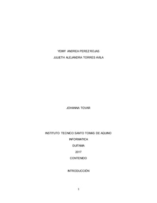 1
YEIMY ANDREA PEREZ ROJAS
JULIETH ALEJANDRA TORRES AVILA
JOHANNA TOVAR
INSTITUTO TECNICO SANTO TOMAS DE AQUINO
INFORMATICA
DUITAMA
2017
CONTENIDO
INTRODUCCIÓN
 