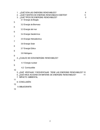 2
1. ¿QUÉ SON LAS ENERGÍAS RENOVABLES? 4
2. ¿QUÉ FUENTES DE ENERGÍA RENOVABLES EXISTEN? 5
3. ¿QUÉ TIPOS DE ENERGÍAS RENOVABLES? 5
3.1 Energía de Biogás
5
3.2 Energía de Biomasa
6
3.3 Energía del mar
6
3.4 Energía Geotérmica
7
3.5 Energía Hidroeléctrica
7
3.6 Energía Solar
8
3.7 Energía Eólica
8
3.8 Hidrógeno
9
4. ¿CUALES NO SON ENERGÍAS RENOVABLES?
9
4.1 Energía nuclear
9
4.2 Combustible
10
5. ¿QUÉ VENTAJAS Y DESVENTAJAS TIENE LAS ENERGÍAS RENOVABLES? 10
6. ¿QUÉ HACE ACCIONA EN MATERIA DE ENERGÍAS RENOVABLES? 11
7. IMPACTO AMBIENTAL
11
8. CONCLUSIÓN
12
9. BIBLIOGRAFÍA
12
 
