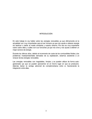 3
INTRODUCCIÓN
En este trabajo le voy hablar sobre las energías renovables ya que últimamente en la
actualidad son muy importantes para el ser humano ya que nos ayuda a obtener energía
sin lastimar o dañar al medio ambiente y nuestro entorno. Por eso es muy importante
sobre sobre ellas y cuáles son sus funciones ya que nos sirve y nos ayuda a obtener un
mejor servicio de energía.
Durante los últimos años, debido al incremento de coste de los combustibles fósiles y los
problemas medioambientales derivados de su explotación, estamos asistiendo a un
renacer de las energías renovables.
Las energías renovables son inagotables, limpias y se pueden utilizar de forma auto-
gestionada (ya que se pueden aprovechar en el mismo lugar en que se producen).
Además tienen la ventaja adicional de complementarse entre sí, favoreciendo la
integración entre ellas.
 