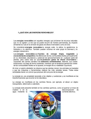 4
1.¿QUÉ SON LAS ENERGÍAS RENOVABLES?
Las energías renovables son aquellas energías que provienen de recursos naturales
que no se agotan y a los que se puede recurrir de manera permanente. Su impacto
ambiental es nulo en la emisión de gases de efecto invernadero como el CO2.
Se consideran energías renovables la energía solar, la eólica, la geotérmica, la
hidráulica y la eléctrica. También pueden incluirse en este grupo la biomasa y la
energía mareomotriz.
Las energías renovables son fuentes de energía limpia, inagotable y
crecientemente competitiva. Se diferencian de los combustibles fósiles principalmente
en su diversidad, abundancia y potencial de aprovechamiento en cualquier parte del
planeta, pero sobre todo en que no producen gases de efecto invernadero –
causantes del cambio climático- ni emisiones contaminantes. Además, sus costes
evolucionan a la baja de forma sostenida, mientras que la tendencia general de costes
de los combustibles fósiles es la opuesta, al margen de su volatilidad coyuntural.
Al mirar a nuestro alrededor se observa que las plantas crecen, los animales se trasladan
y que las máquinas y herramientas realizan las más variadas tareas. Todas estas
actividades tienen en común que precisan del concurso de la energía.
La energía es una propiedad asociada a los objetos y sustancias y se manifiesta en las
transformaciones que ocurren en la naturaleza.
La energía se manifiesta en los cambios físicos, por ejemplo, al elevar un objeto,
transportarlo, deformarlo o calentarlo.
La energía está presente también en los cambios químicos, como al quemar un trozo de
madera o en la descomposición de
agua mediante la corriente eléctrica.
 