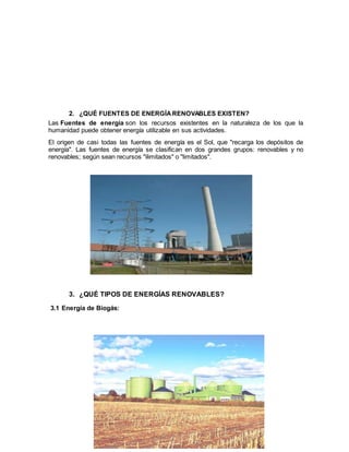 5
2. ¿QUÉ FUENTES DE ENERGÍA RENOVABLES EXISTEN?
Las Fuentes de energía son los recursos existentes en la naturaleza de los que la
humanidad puede obtener energía utilizable en sus actividades.
El origen de casi todas las fuentes de energía es el Sol, que "recarga los depósitos de
energía". Las fuentes de energía se clasifican en dos grandes grupos: renovables y no
renovables; según sean recursos "ilimitados" o "limitados".
3. ¿QUÉ TIPOS DE ENERGÍAS RENOVABLES?
3.1 Energía de Biogás:
 