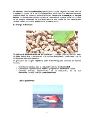 6
Se obtiene a partir del combustible gaseoso producido que se genera a través partir de
la biomasa o a partir de la fracción biodegradable de los residuos. Mediante diferentes
procesos puede ser purificado hasta alcanzar una calidad que se asemeja a la del gas
natural, y puede ser usado como combustible, biocarburante o gas de madera. Es quizás
de las energías renovables de aplicación eléctrica más popular de todo dado la gran
cantidad de residuos que se generan al día en todo el mundo.
3.2 Energía de Biomasa:
Se obtiene de la degradación de los productos, y residuos de origen biológico (tanto
de origen vegetal y de origen animal), o de residuos industriales y municipales y de los
combustibles sólidos recuperados.
La generación de energía eléctrica a partir de biomasa puede realizarse de distintas
maneras:
● Centrales de biomasa para la producción exclusiva de electricidad.
● Centrales de cogeneración de biomasa que producen electricidad y calor.
● Centrales térmicas convencionales (de co-combustión), en las que
la biomasa sustituye parte del combustible fósil.
3.3 Energía del mar:
 