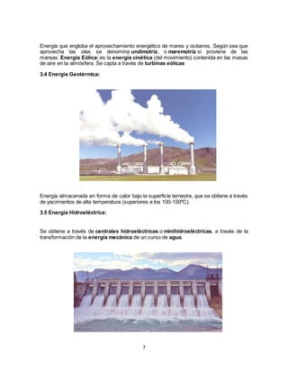7
Energía que engloba el aprovechamiento energético de mares y océanos. Según sea que
aprovecha las olas se denomina undimotriz, o maremotriz si proviene de las
mareas. Energía Eólica: es la energía cinética (del movimiento) contenida en las masas
de aire en la atmósfera. Se capta a través de turbinas eólicas
3.4 Energía Geotérmica:
Energía almacenada en forma de calor bajo la superficie terrestre, que se obtiene a través
de yacimientos de alta temperatura (superiores a los 100-150ºC).
3.5 Energía Hidroeléctrica:
Se obtiene a través de centrales hidroeléctricas o minihidroeléctricas, a través de la
transformación de la energía mecánica de un curso de agua.
 
