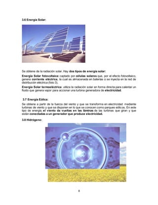 8
3.6 Energía Solar:
Se obtiene de la radiación solar. Hay dos tipos de energía solar:
Energía Solar fotovoltaica: captado por células solares que, por el efecto fotovoltaico,
genera corriente eléctrica, la cual es almacenada en baterías o se inyecta en la red de
distribución eléctrica (foto 3).
Energía Solar termoeléctrica: utiliza la radiación solar en forma directa para calentar un
fluido que genera vapor para accionar una turbina generadora de electricidad.
3.7 Energía Eólica:
Se obtiene a partir de la fuerza del viento y que se transforma en electricidad mediante
turbinas de viento y que se disponen en lo que se conocen como parques eólicos. En este
tipo de energía, el viento da vueltas en las láminas de las turbinas que giran y que
están conectadas a un generador que produce electricidad.
3.8 Hidrógeno:
 