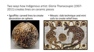 Two ways how Indigenous artist: Gloria Thanacoupie (1937-
2011) creates lines on ceramic pieces
• Sgraffito: carved lines to create
decoration on sphere.
• Mosaic: slab technique and mini
coils to create relief lines
 