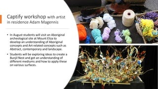Captify workshop with artist
in residence Adam Magennis
• In August students will visit an Aboriginal
archeological site at Mount Eliza to
develop an understanding of Aboriginal
concepts and Art related concepts such as
Abstract, contemporary and landscape.
• Students will be exploring ideas to create a
Bunjil Nest and get an understanding of
different mediums and how to apply these
on various surfaces.
 