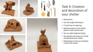 Task 4: Creation
and decoration of
your shelter
• Restrictions:
• Use the taught techniques.
• It must have an opening
• Add decorations to let shelter
blend in with environment
• You can add imaginary things.
• You will get two lessons to create
and decorate your shelter.
• Depending on time you will glaze
or paint the shelter
 