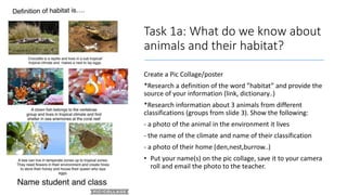 Task 1a: What do we know about
animals and their habitat?
Create a Pic Collage/poster
*Research a definition of the word ”habitat” and provide the
source of your information (link, dictionary..)
*Research information about 3 animals from different
classifications (groups from slide 3). Show the following:
- a photo of the animal in the environment it lives
- the name of the climate and name of their classification
- a photo of their home (den,nest,burrow..)
• Put your name(s) on the pic collage, save it to your camera
roll and email the photo to the teacher.
 